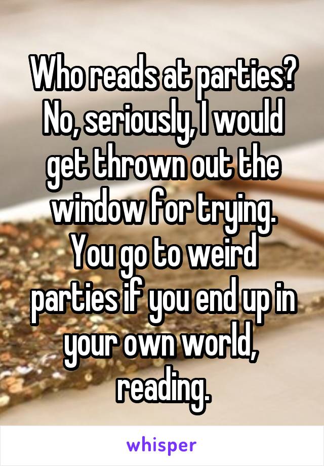 Who reads at parties?
No, seriously, I would get thrown out the window for trying.
You go to weird parties if you end up in your own world,  reading.