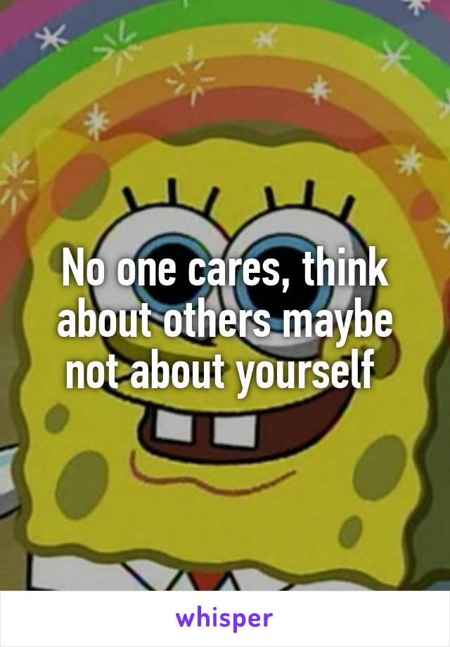 No one cares, think about others maybe not about yourself 