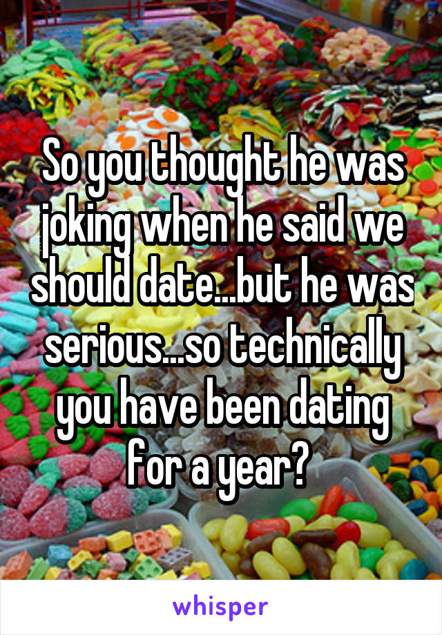 So you thought he was joking when he said we should date...but he was serious...so technically you have been dating for a year? 