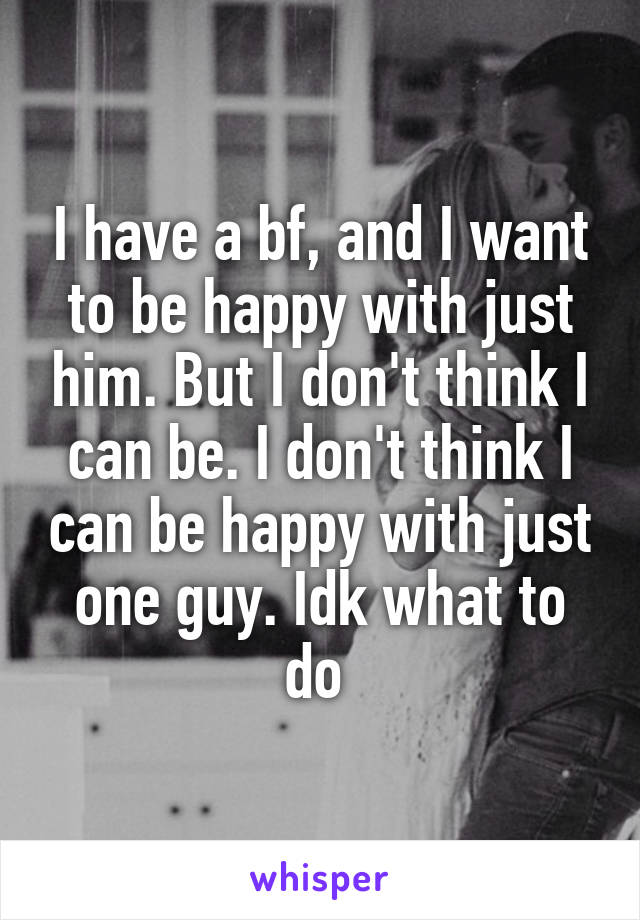 I have a bf, and I want to be happy with just him. But I don't think I can be. I don't think I can be happy with just one guy. Idk what to do 