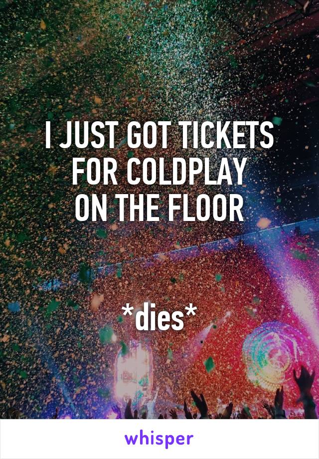 I JUST GOT TICKETS FOR COLDPLAY
ON THE FLOOR


*dies*