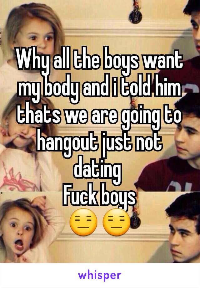 Why all the boys want my body and i told him thats we are going to hangout just not dating 
 Fuck boys 
😑😑