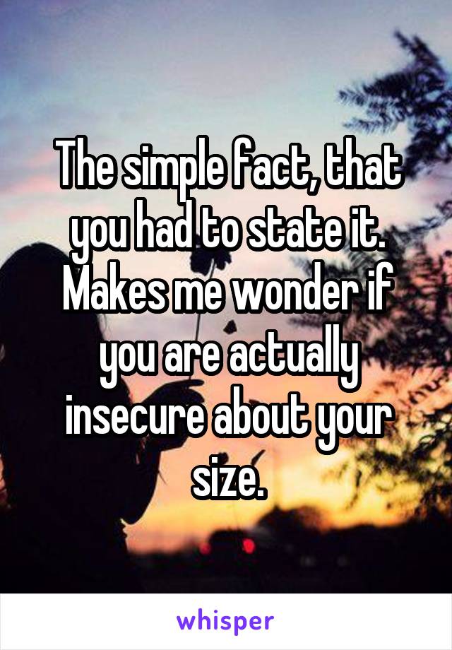 The simple fact, that you had to state it. Makes me wonder if you are actually insecure about your size.