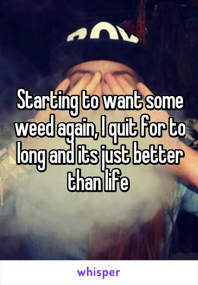 Starting to want some weed again, I quit for to long and its just better than life 