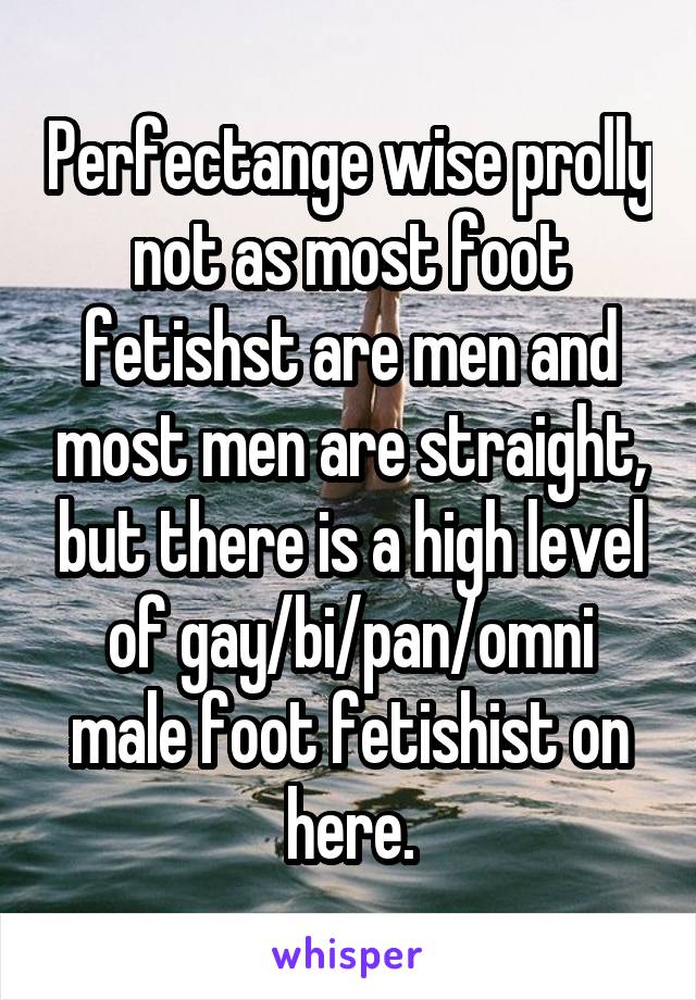 Perfectange wise prolly not as most foot fetishst are men and most men are straight, but there is a high level of gay/bi/pan/omni male foot fetishist on here.