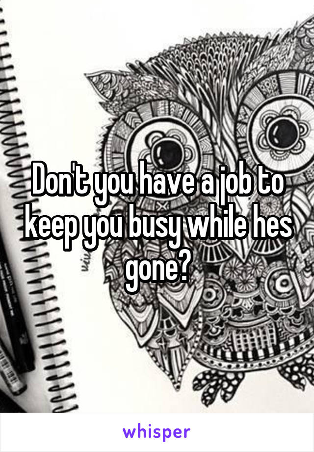 Don't you have a job to keep you busy while hes gone?