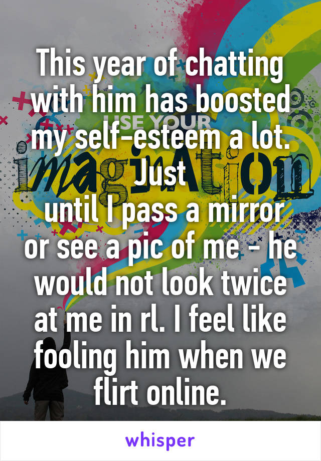 This year of chatting with him has boosted my self-esteem a lot. Just
 until I pass a mirror or see a pic of me - he would not look twice at me in rl. I feel like fooling him when we flirt online.