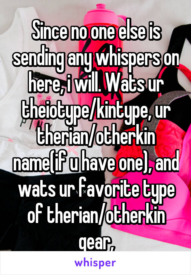 Since no one else is sending any whispers on here, i will. Wats ur theiotype/kintype, ur therian/otherkin name(if u have one), and wats ur favorite type of therian/otherkin gear,