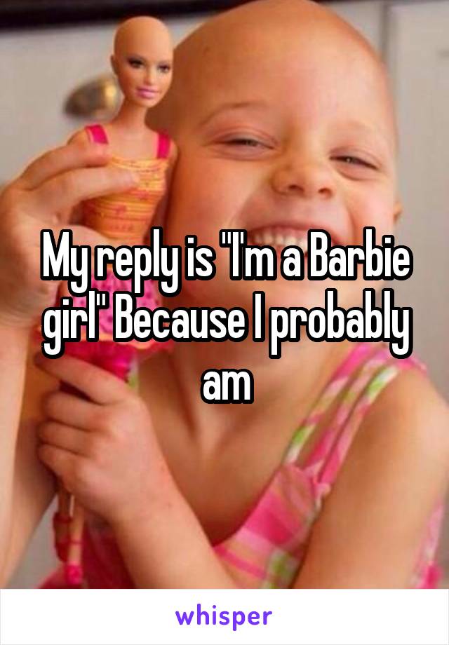 My reply is "I'm a Barbie girl" Because I probably am
