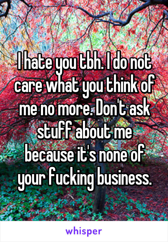 I hate you tbh. I do not care what you think of me no more. Don't ask stuff about me because it's none of your fucking business.