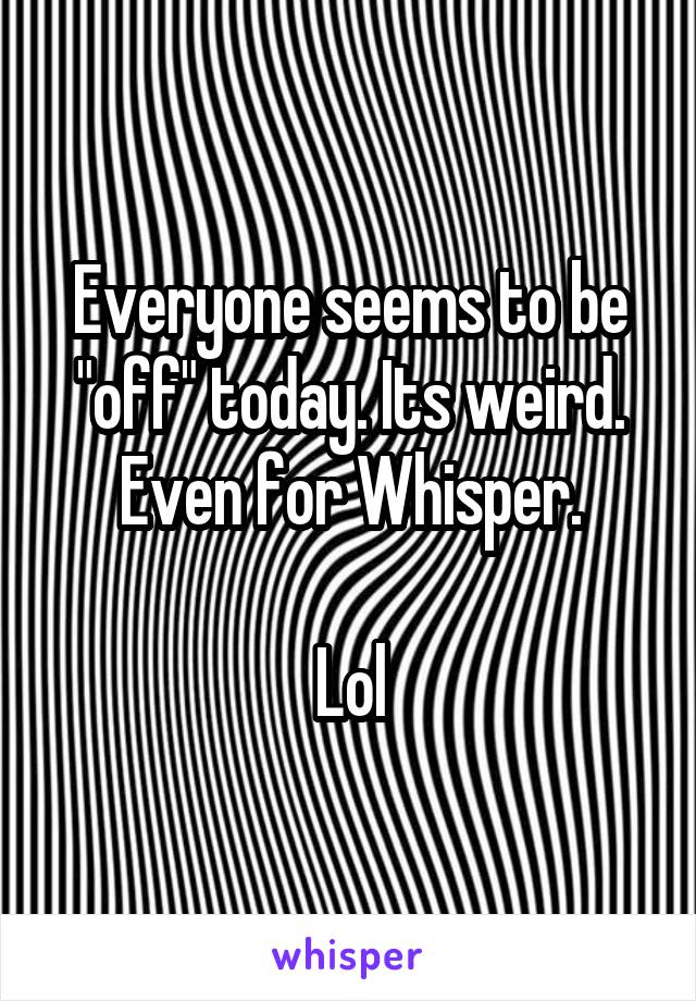 Everyone seems to be "off" today. Its weird.
Even for Whisper.

Lol