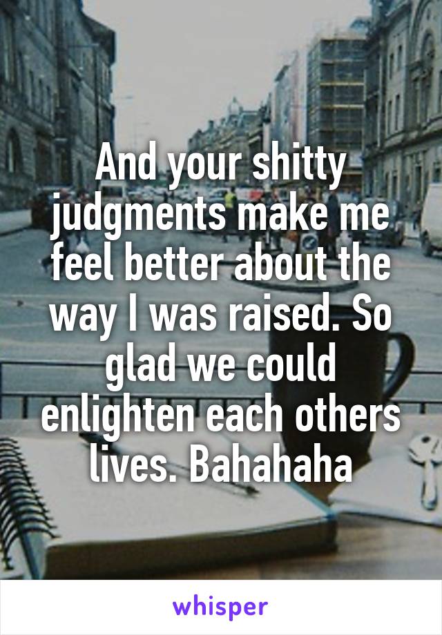 And your shitty judgments make me feel better about the way I was raised. So glad we could enlighten each others lives. Bahahaha