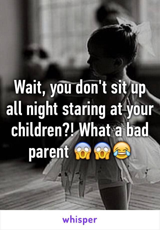 Wait, you don't sit up all night staring at your children?! What a bad parent 😱😱😂