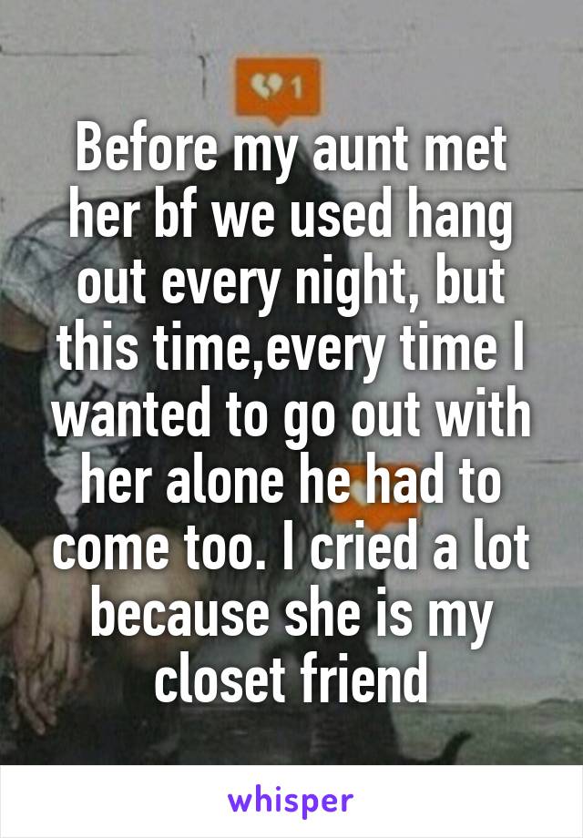 Before my aunt met her bf we used hang out every night, but this time,every time I wanted to go out with her alone he had to come too. I cried a lot because she is my closet friend