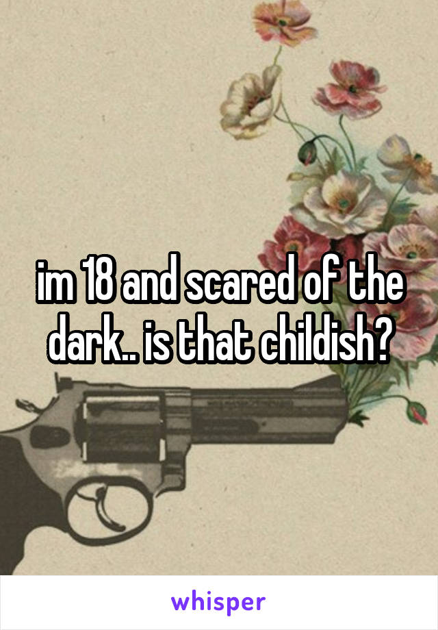 im 18 and scared of the dark.. is that childish?