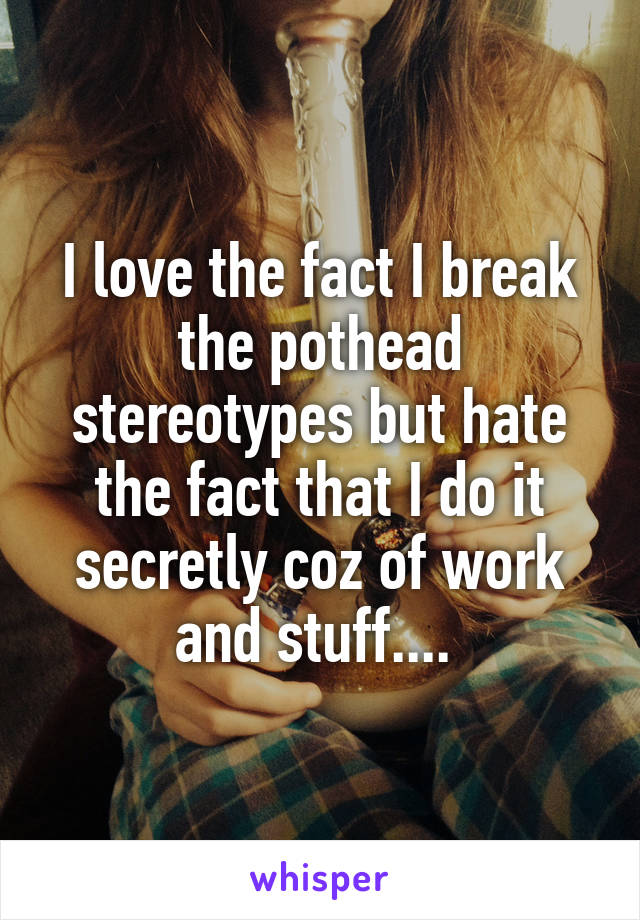 I love the fact I break the pothead stereotypes but hate the fact that I do it secretly coz of work and stuff.... 