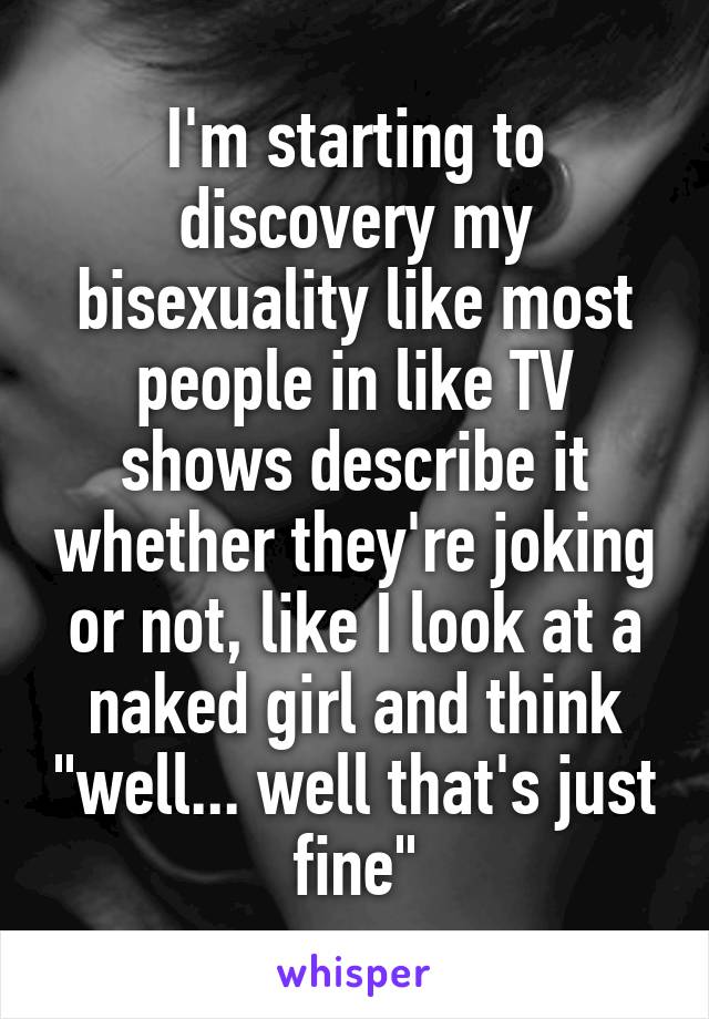 I'm starting to discovery my bisexuality like most people in like TV shows describe it whether they're joking or not, like I look at a naked girl and think "well... well that's just fine"