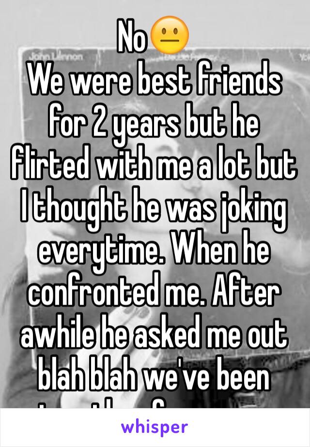 No😐
We were best friends for 2 years but he flirted with me a lot but I thought he was joking everytime. When he confronted me. After awhile he asked me out blah blah we've been together for a year 