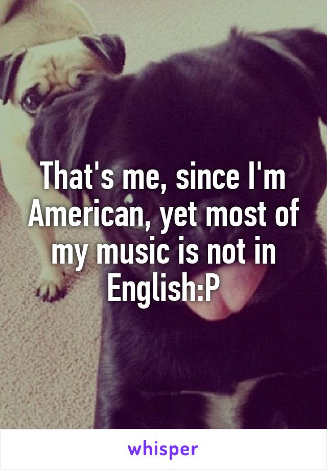 That's me, since I'm American, yet most of my music is not in English:P