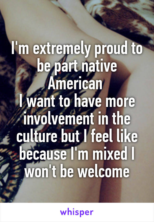 I'm extremely proud to be part native American 
I want to have more involvement in the culture but I feel like because I'm mixed I won't be welcome