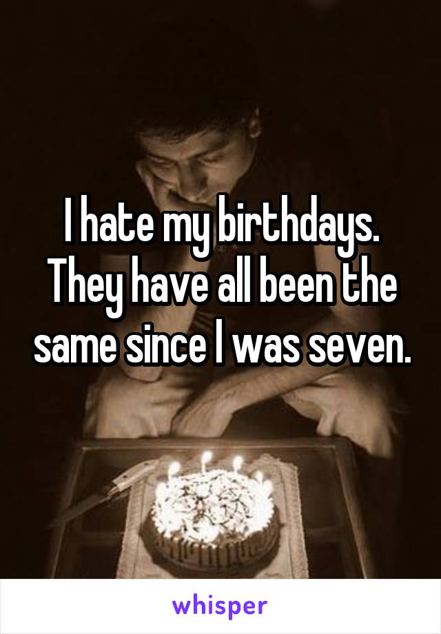 I hate my birthdays. They have all been the same since I was seven. 