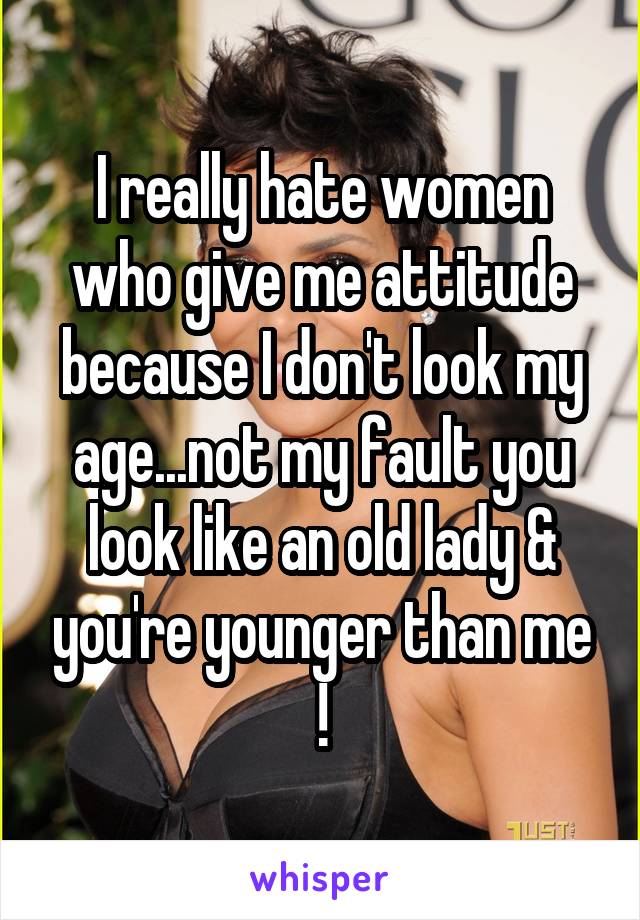 I really hate women who give me attitude because I don't look my age...not my fault you look like an old lady & you're younger than me !