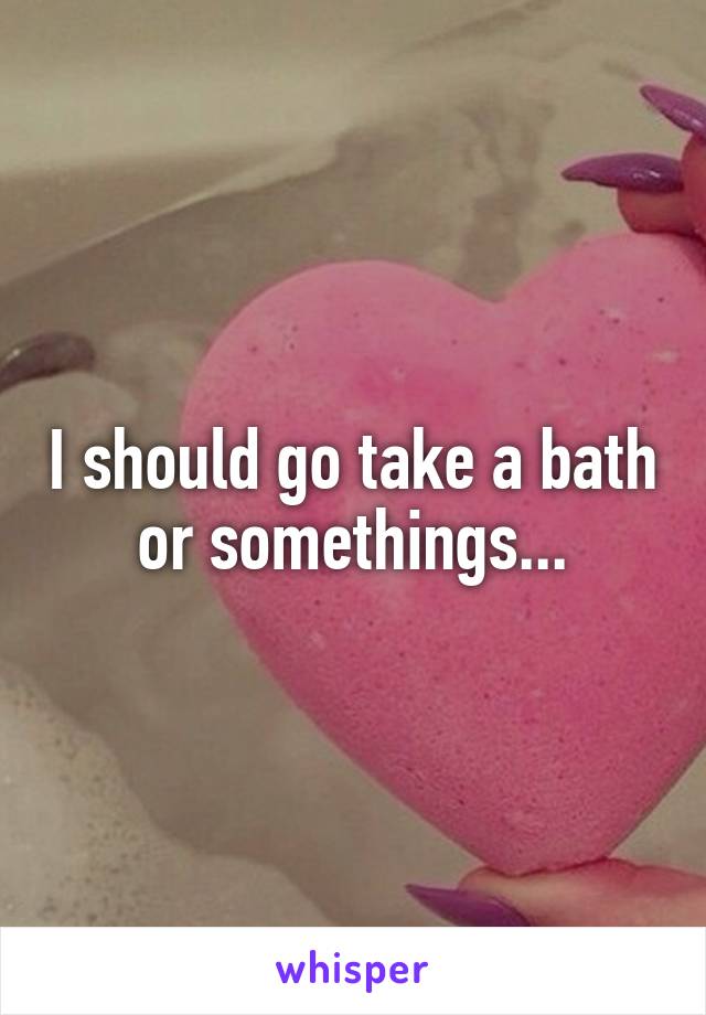 I should go take a bath or somethings...