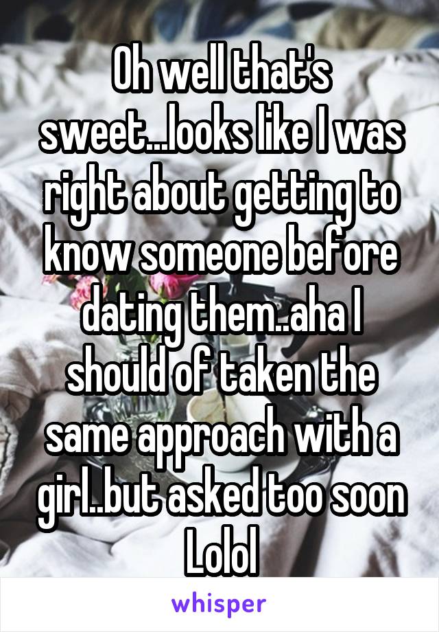 Oh well that's sweet...looks like I was right about getting to know someone before dating them..aha I should of taken the same approach with a girl..but asked too soon Lolol