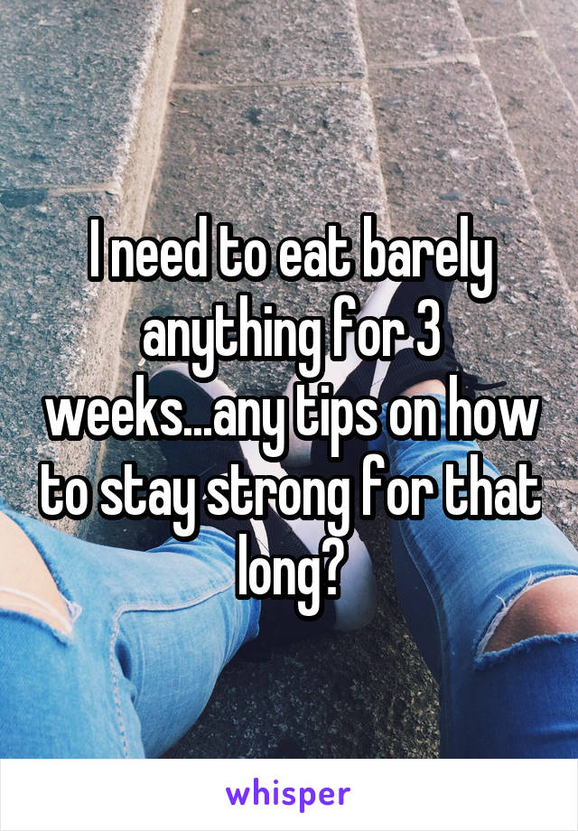 I need to eat barely anything for 3 weeks...any tips on how to stay strong for that long?