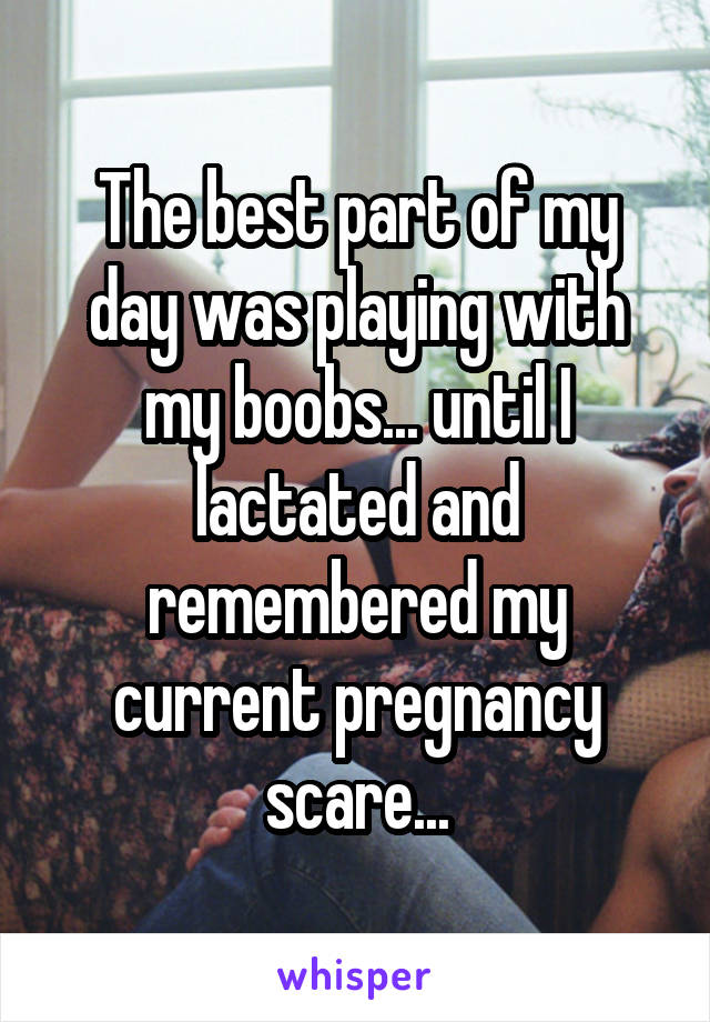 The best part of my day was playing with my boobs... until I lactated and remembered my current pregnancy scare...