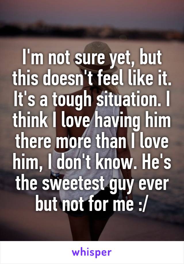 I'm not sure yet, but this doesn't feel like it. It's a tough situation. I think I love having him there more than I love him, I don't know. He's the sweetest guy ever but not for me :/