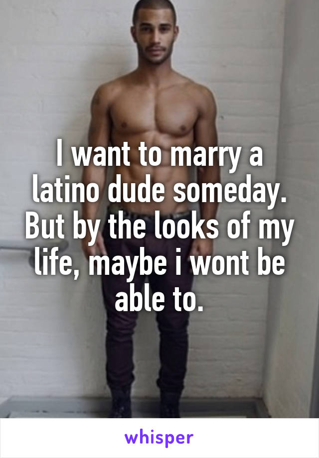 I want to marry a latino dude someday. But by the looks of my life, maybe i wont be able to.