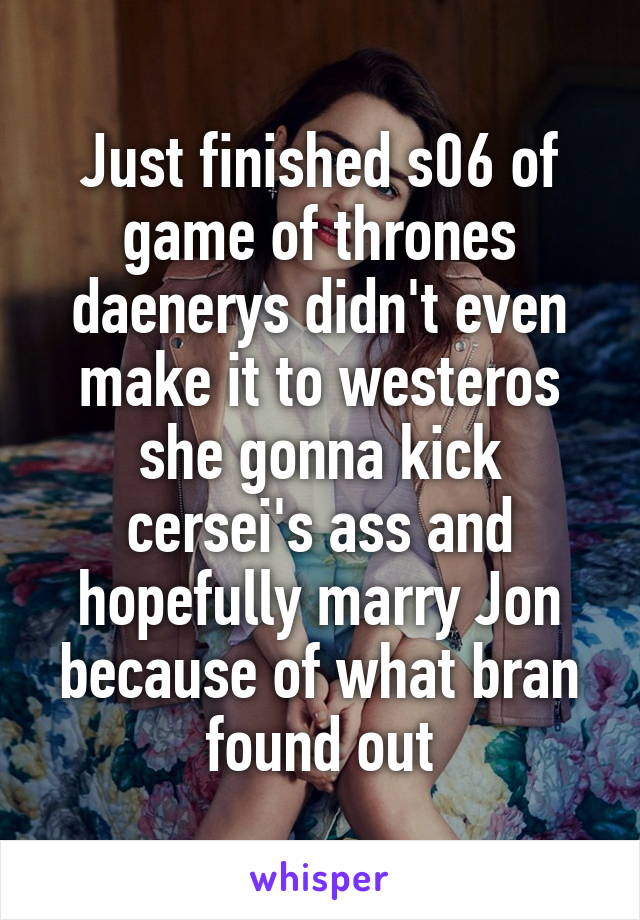 Just finished s06 of game of thrones daenerys didn't even make it to westeros she gonna kick cersei's ass and hopefully marry Jon because of what bran found out