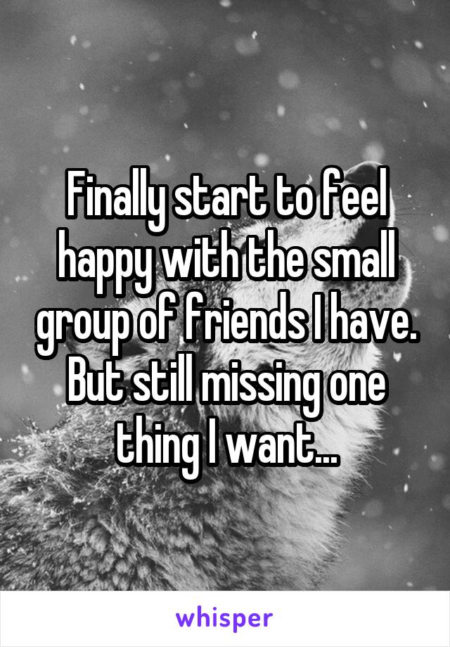 Finally start to feel happy with the small group of friends I have. But still missing one thing I want...