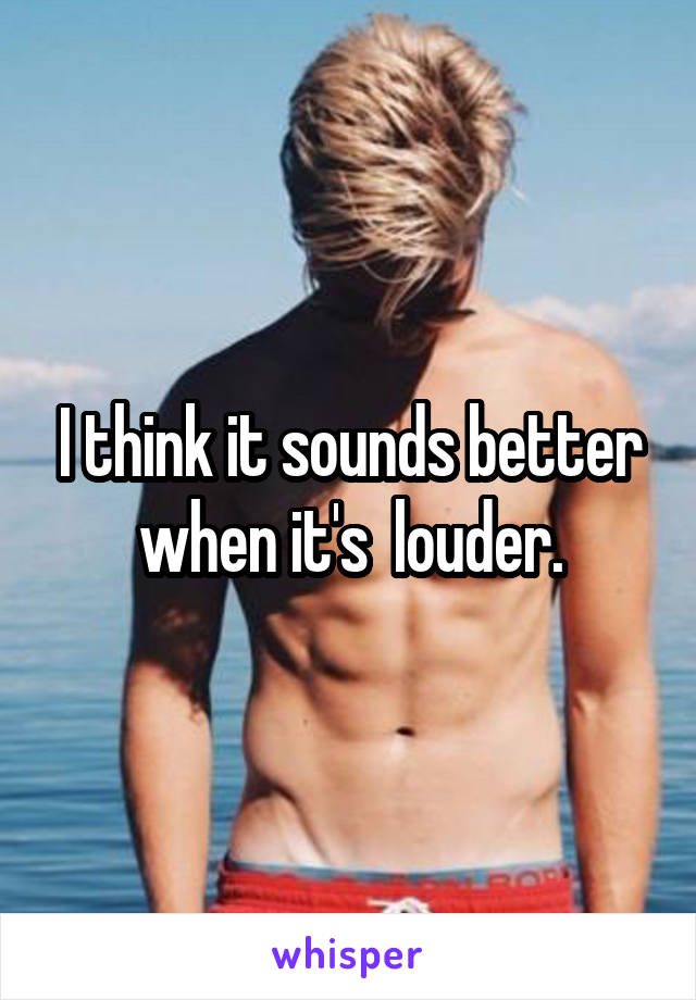 I think it sounds better when it's  louder.