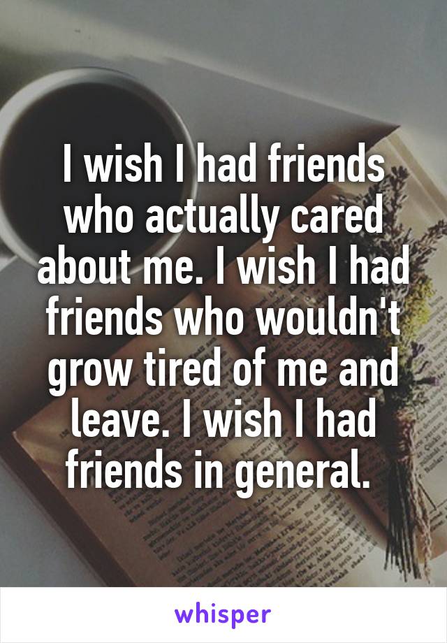 I wish I had friends who actually cared about me. I wish I had friends who wouldn't grow tired of me and leave. I wish I had friends in general. 