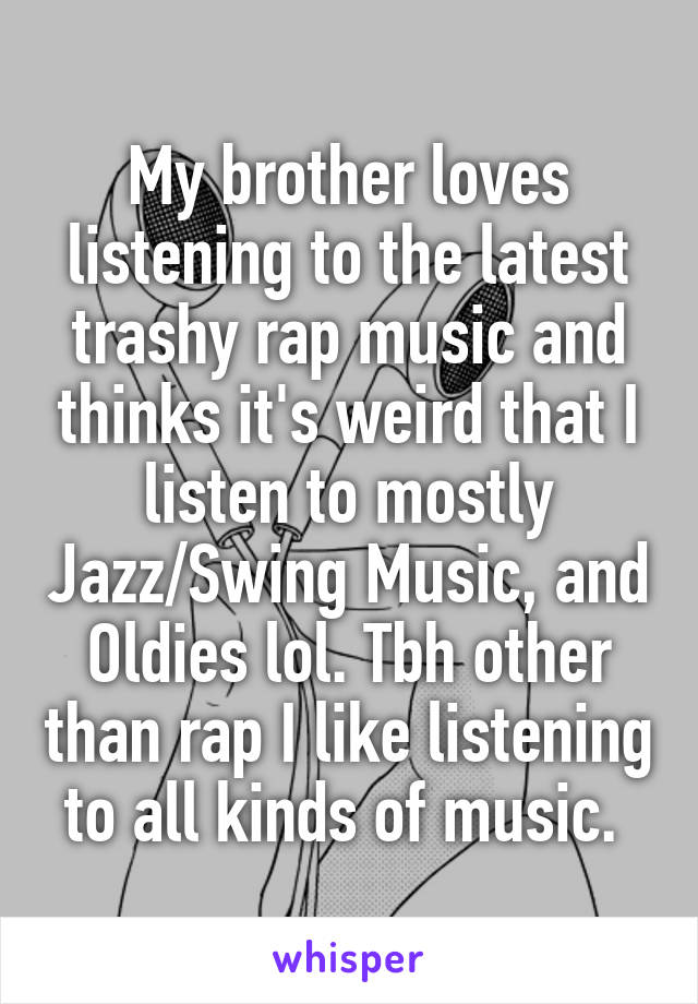 My brother loves listening to the latest trashy rap music and thinks it's weird that I listen to mostly Jazz/Swing Music, and Oldies lol. Tbh other than rap I like listening to all kinds of music. 