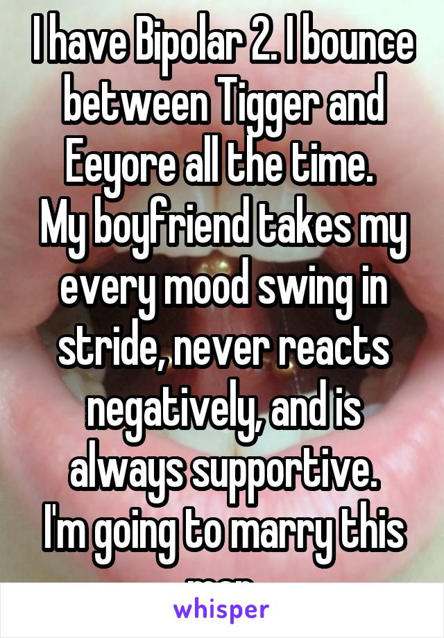 I have Bipolar 2. I bounce between Tigger and Eeyore all the time. 
My boyfriend takes my every mood swing in stride, never reacts negatively, and is always supportive.
I'm going to marry this man.