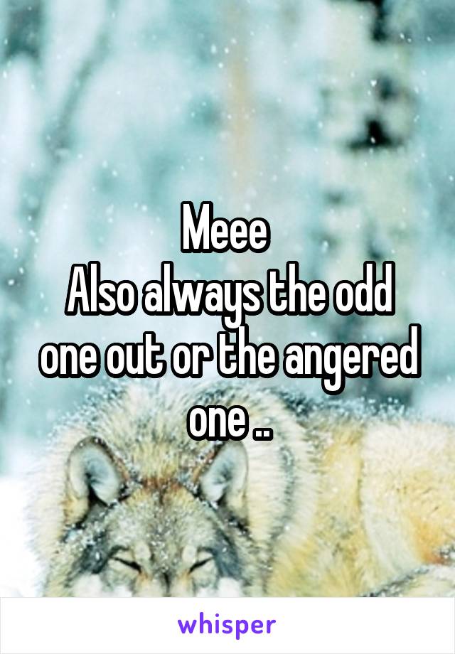 Meee 
Also always the odd one out or the angered one ..