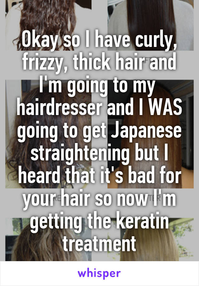 Okay so I have curly, frizzy, thick hair and I'm going to my  hairdresser and I WAS going to get Japanese straightening but I heard that it's bad for your hair so now I'm getting the keratin treatment