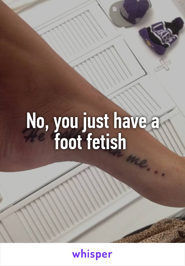 No, you just have a foot fetish 