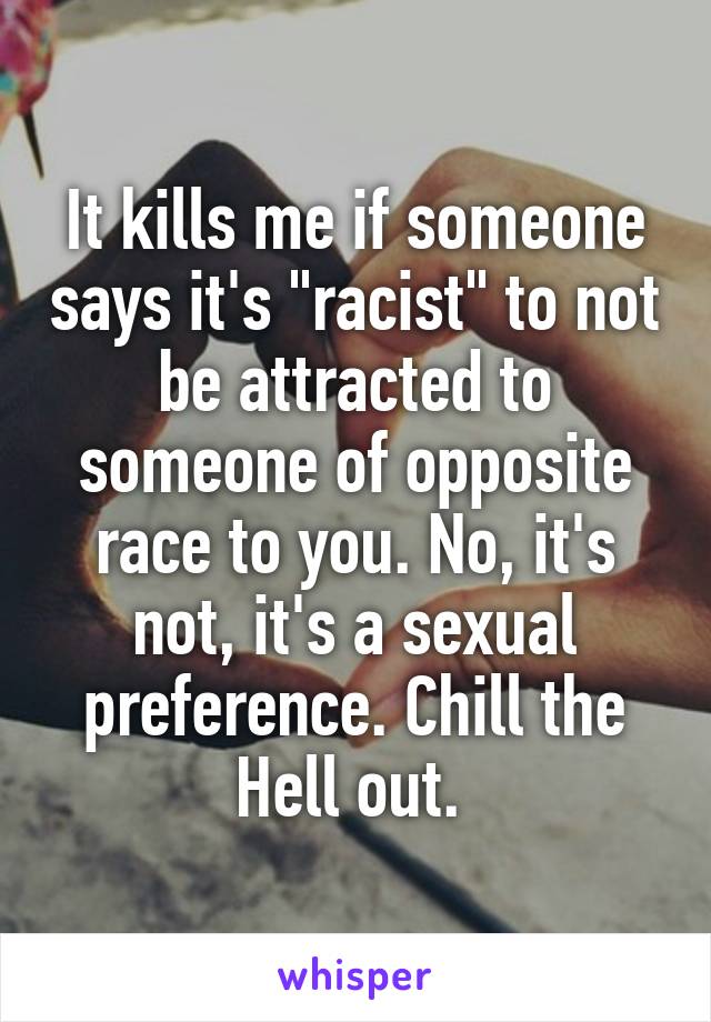 It kills me if someone says it's "racist" to not be attracted to someone of opposite race to you. No, it's not, it's a sexual preference. Chill the Hell out. 