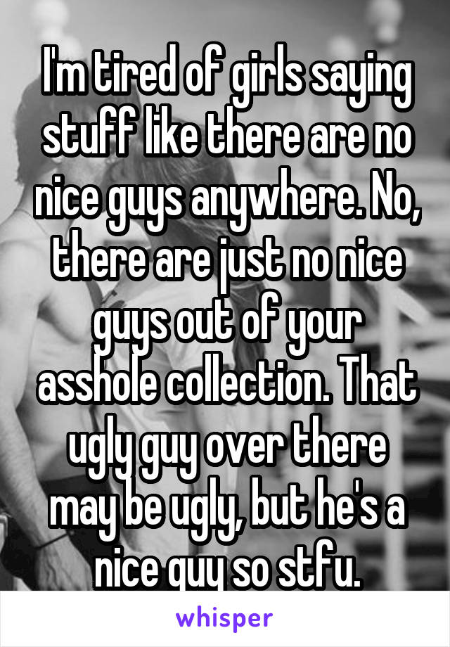 I'm tired of girls saying stuff like there are no nice guys anywhere. No, there are just no nice guys out of your asshole collection. That ugly guy over there may be ugly, but he's a nice guy so stfu.