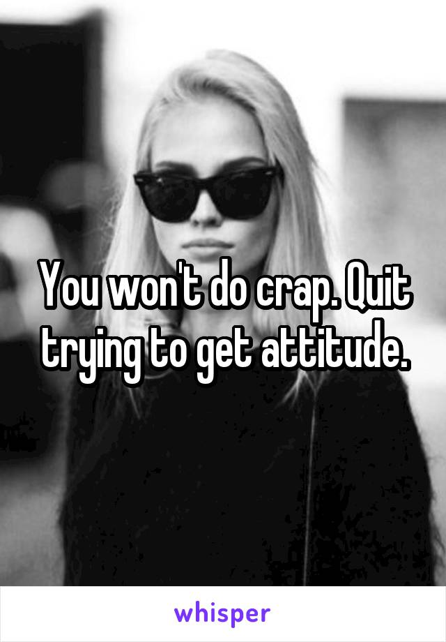 You won't do crap. Quit trying to get attitude.