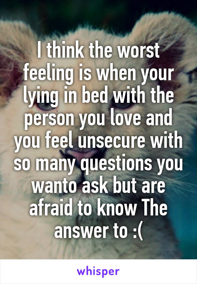 I think the worst feeling is when your lying in bed with the person you love and you feel unsecure with so many questions you wanto ask but are afraid to know The answer to :(