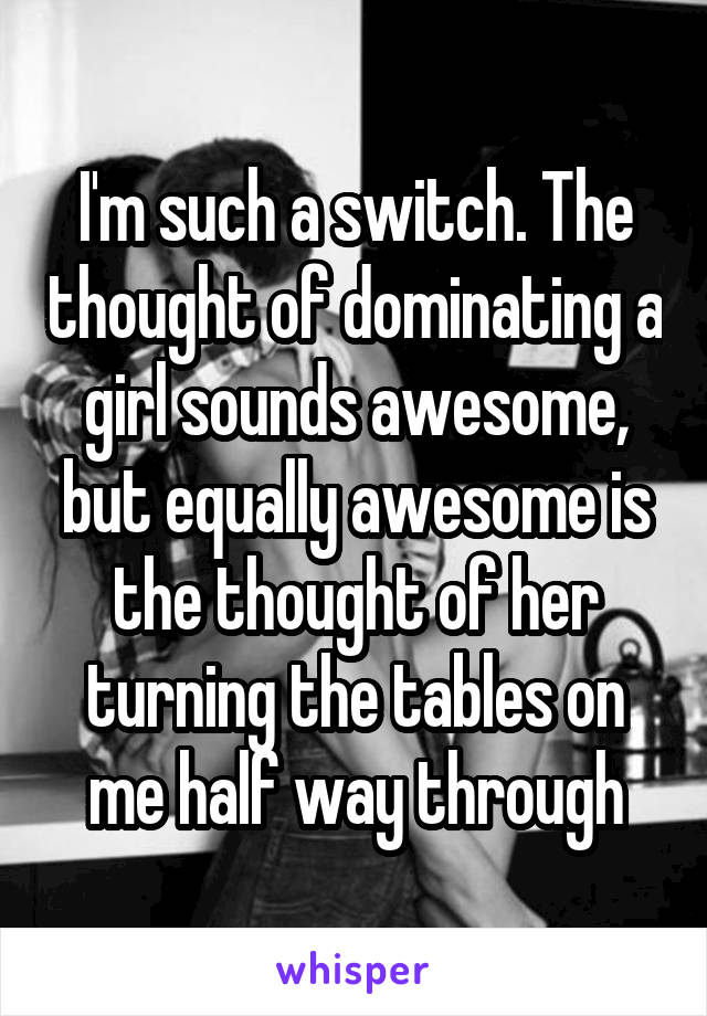 I'm such a switch. The thought of dominating a girl sounds awesome, but equally awesome is the thought of her turning the tables on me half way through