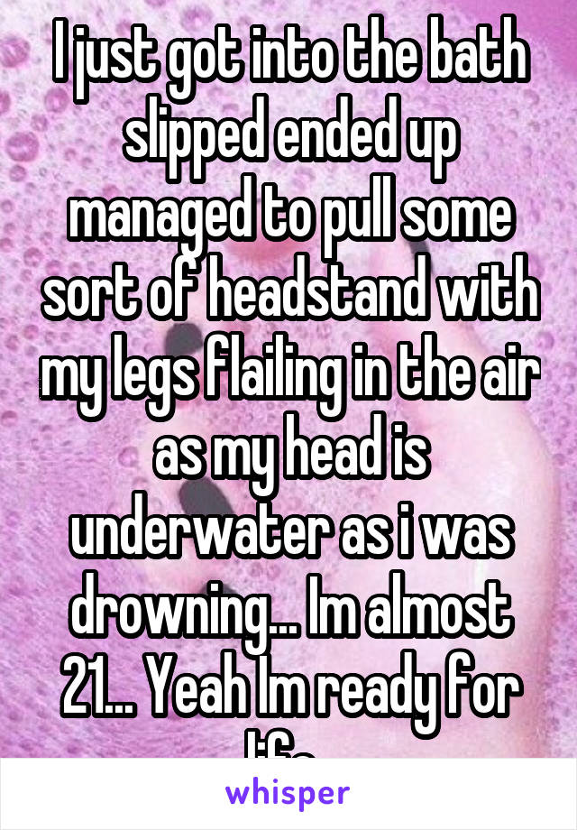 I just got into the bath slipped ended up managed to pull some sort of headstand with my legs flailing in the air as my head is underwater as i was drowning... Im almost 21... Yeah Im ready for life..