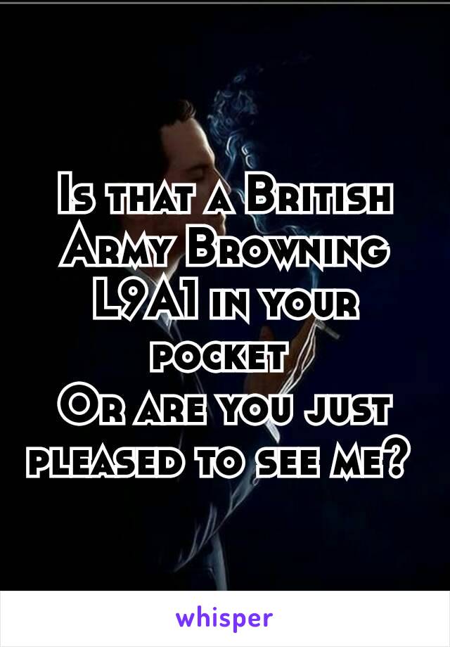 Is that a British Army Browning L9A1 in your pocket 
Or are you just pleased to see me? 