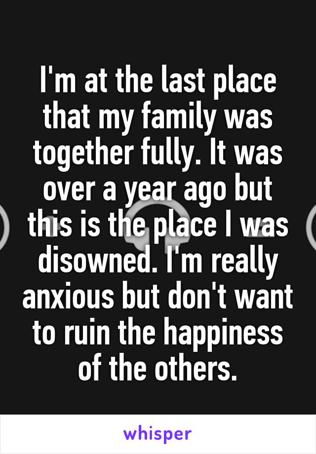 I'm at the last place that my family was together fully. It was over a year ago but this is the place I was disowned. I'm really anxious but don't want to ruin the happiness of the others.