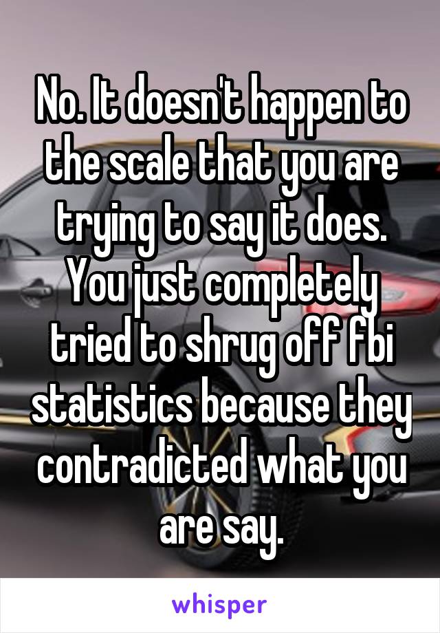 No. It doesn't happen to the scale that you are trying to say it does. You just completely tried to shrug off fbi statistics because they contradicted what you are say.